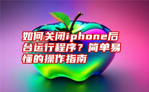 如何关闭iphone后台运行程序？简单易懂的操作指南