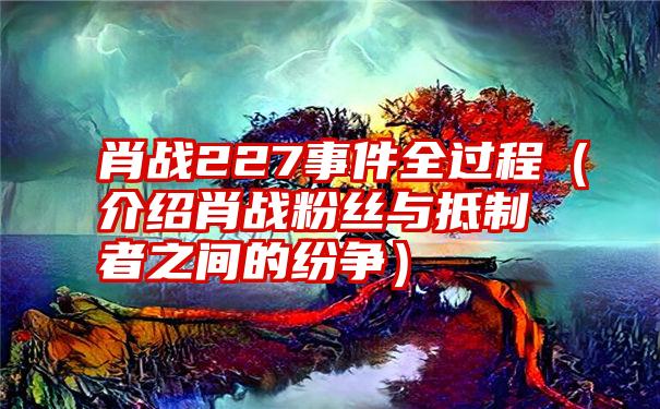 肖战227事件全过程（介绍肖战粉丝与抵制者之间的纷争）