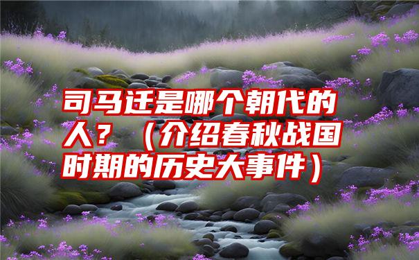 司马迁是哪个朝代的人？（介绍春秋战国时期的历史大事件）