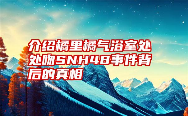 介绍橘里橘气浴室处处吻SNH48事件背后的真相