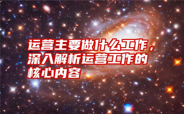 运营主要做什么工作，深入解析运营工作的核心内容