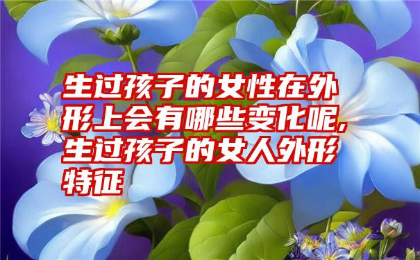 生过孩子的女性在外形上会有哪些变化呢,生过孩子的女人外形特征