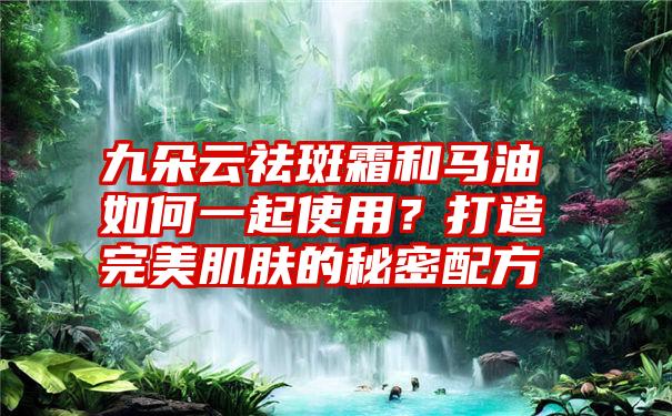 九朵云祛斑霜和马油如何一起使用？打造完美肌肤的秘密配方