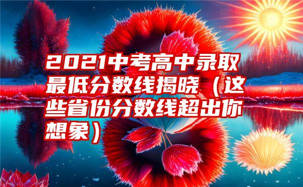 2021中考高中录取最低分数线揭晓（这些省份分数线超出你想象）