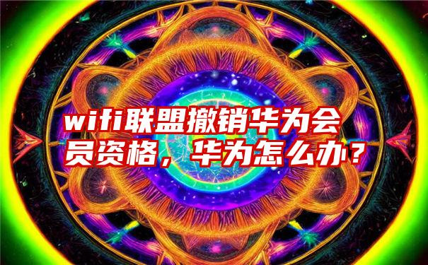 wifi联盟撤销华为会员资格，华为怎么办？