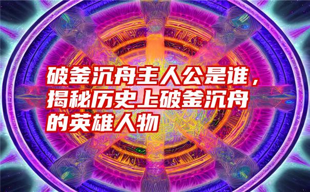 破釜沉舟主人公是谁，揭秘历史上破釜沉舟的英雄人物