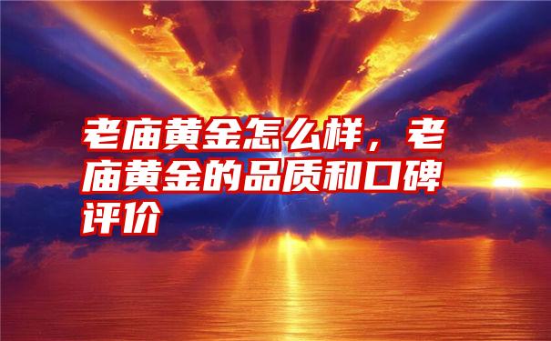 老庙黄金怎么样，老庙黄金的品质和口碑评价