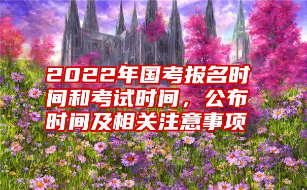 2022年国考报名时间和考试时间，公布时间及相关注意事项