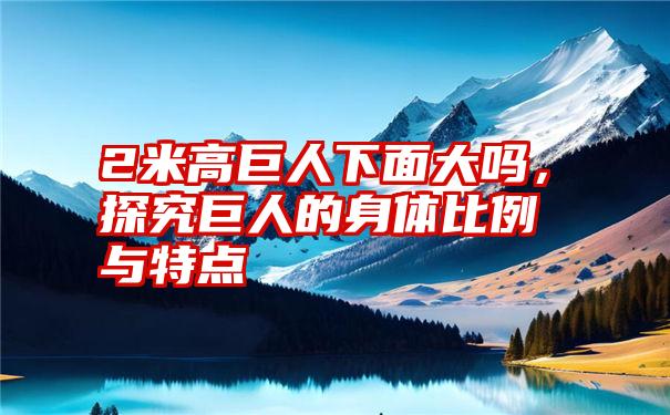 2米高巨人下面大吗，探究巨人的身体比例与特点