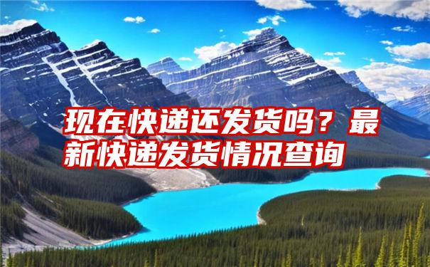 现在快递还发货吗？最新快递发货情况查询