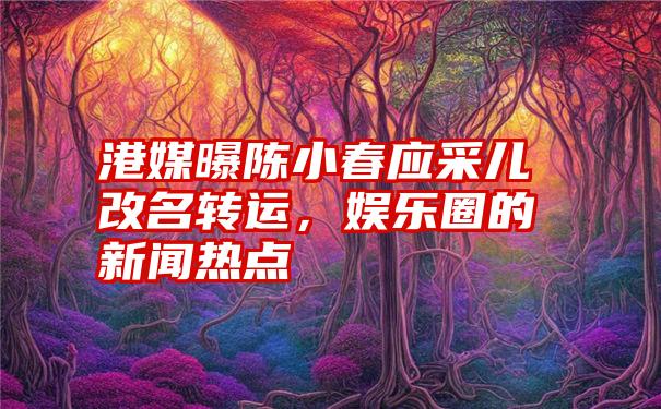 港媒曝陈小春应采儿改名转运，娱乐圈的新闻热点