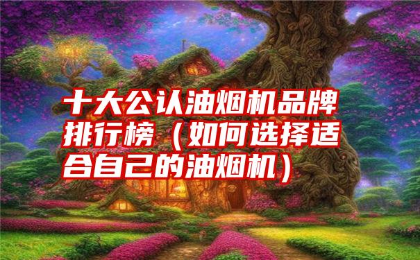 十大公认油烟机品牌排行榜（如何选择适合自己的油烟机）