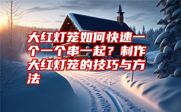 大红灯笼如何快速一个一个串一起？制作大红灯笼的技巧与方法