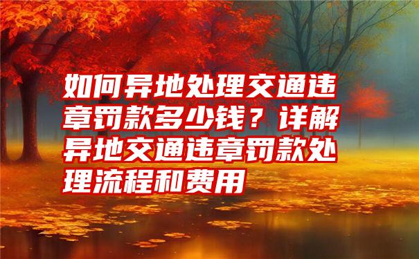 如何异地处理交通违章罚款多少钱？详解异地交通违章罚款处理流程和费用