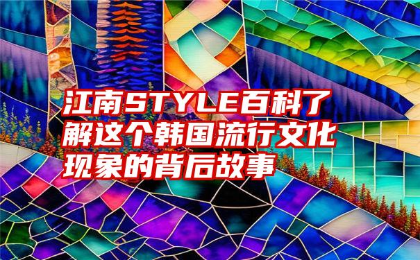 江南STYLE百科了解这个韩国流行文化现象的背后故事