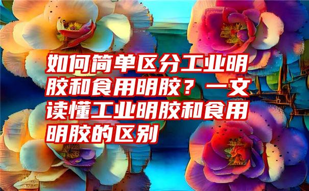 如何简单区分工业明胶和食用明胶？一文读懂工业明胶和食用明胶的区别