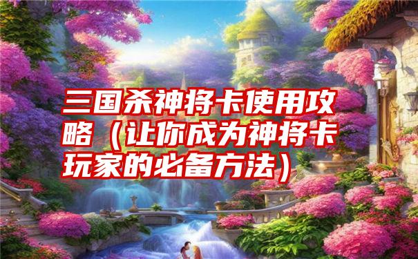 三国杀神将卡使用攻略（让你成为神将卡玩家的必备方法）