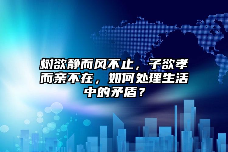 树欲静而风不止，子欲孝而亲不在，如何处理生活中的矛盾？