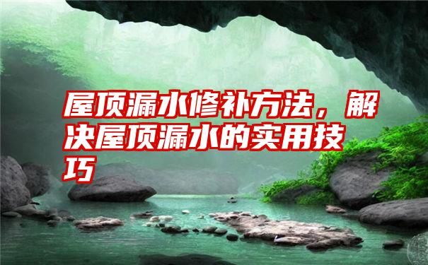 屋顶漏水修补方法，解决屋顶漏水的实用技巧