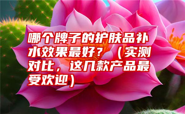 哪个牌子的护肤品补水效果最好？（实测对比，这几款产品最受欢迎）