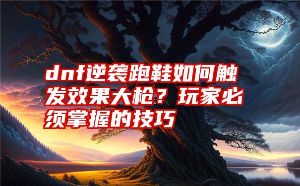 dnf逆袭跑鞋如何触发效果大枪？玩家必须掌握的技巧