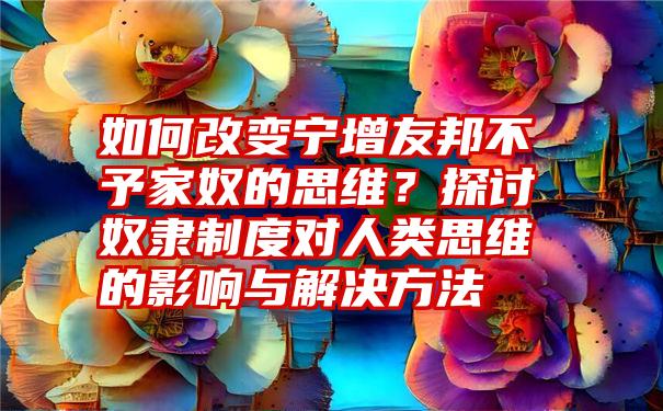 如何改变宁增友邦不予家奴的思维？探讨奴隶制度对人类思维的影响与解决方法