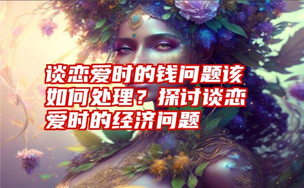 谈恋爱时的钱问题该如何处理？探讨谈恋爱时的经济问题