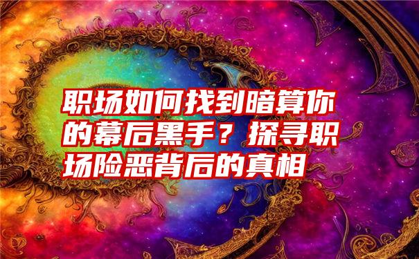 职场如何找到暗算你的幕后黑手？探寻职场险恶背后的真相