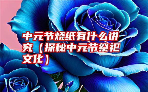 中元节烧纸有什么讲究（探秘中元节祭祀文化）