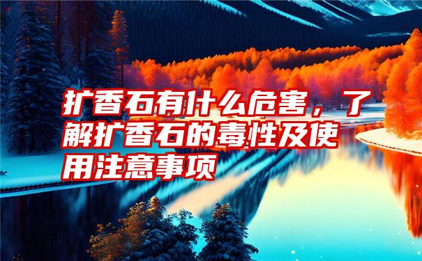 扩香石有什么危害，了解扩香石的毒性及使用注意事项