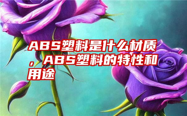 ABS塑料是什么材质，ABS塑料的特性和用途