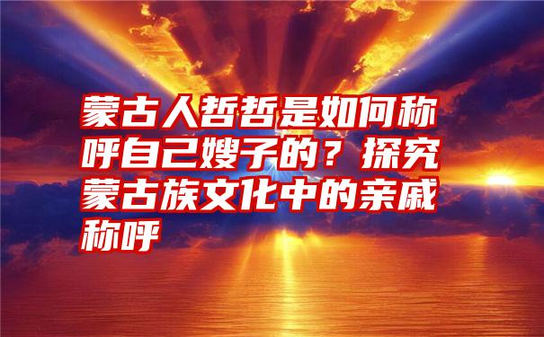 蒙古人哲哲是如何称呼自己嫂子的？探究蒙古族文化中的亲戚称呼