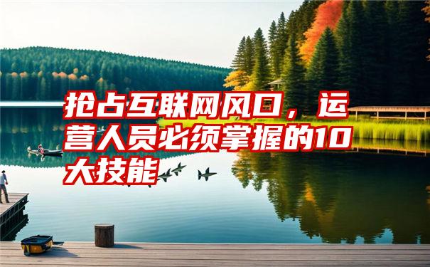 抢占互联网风口，运营人员必须掌握的10大技能