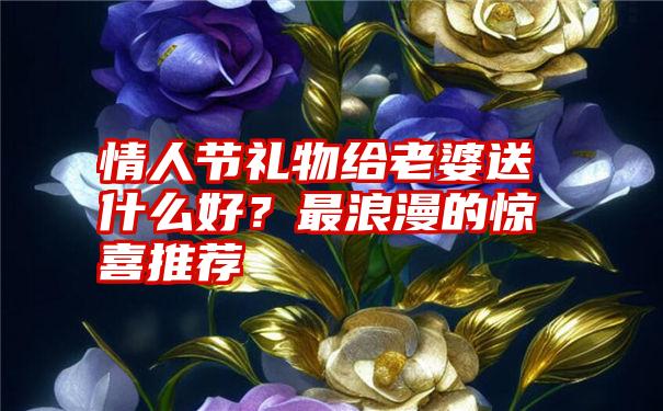 情人节礼物给老婆送什么好？最浪漫的惊喜推荐