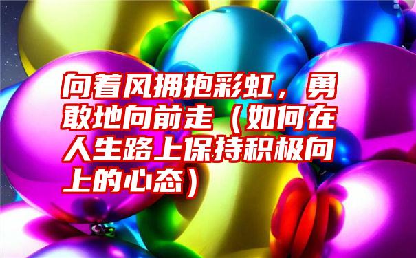 向着风拥抱彩虹，勇敢地向前走（如何在人生路上保持积极向上的心态）