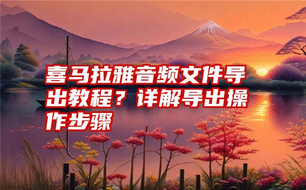 喜马拉雅音频文件导出教程？详解导出操作步骤