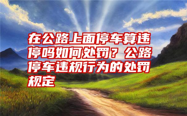 在公路上面停车算违停吗如何处罚？公路停车违规行为的处罚规定