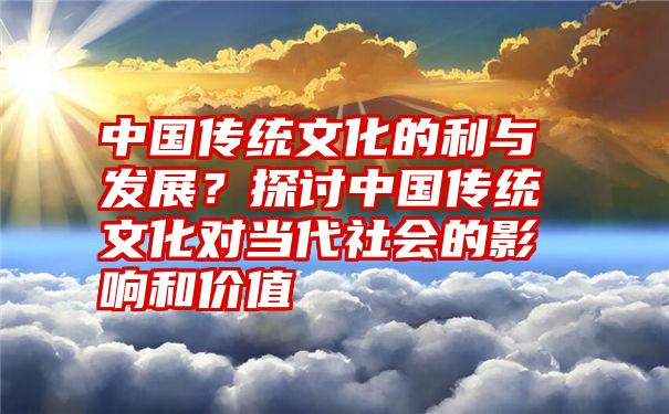 中国传统文化的利与发展？探讨中国传统文化对当代社会的影响和价值