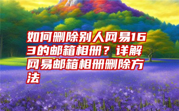 如何删除别人网易163的邮箱相册？详解网易邮箱相册删除方法