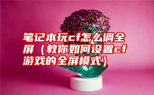 笔记本玩cf怎么调全屏（教你如何设置cf游戏的全屏模式）