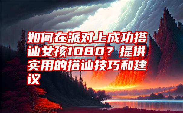 如何在派对上成功搭讪女孩1080？提供实用的搭讪技巧和建议