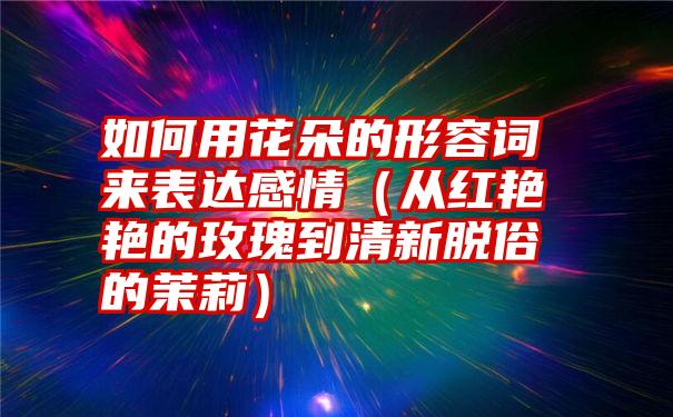 如何用花朵的形容词来表达感情（从红艳艳的玫瑰到清新脱俗的茉莉）