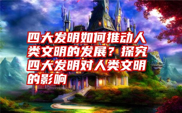 四大发明如何推动人类文明的发展？探究四大发明对人类文明的影响