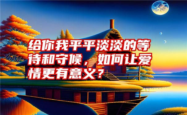 给你我平平淡淡的等待和守候，如何让爱情更有意义？