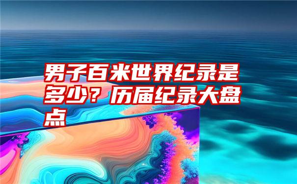 男子百米世界纪录是多少？历届纪录大盘点