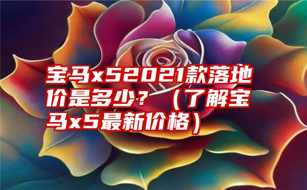 宝马x52021款落地价是多少？（了解宝马x5最新价格）