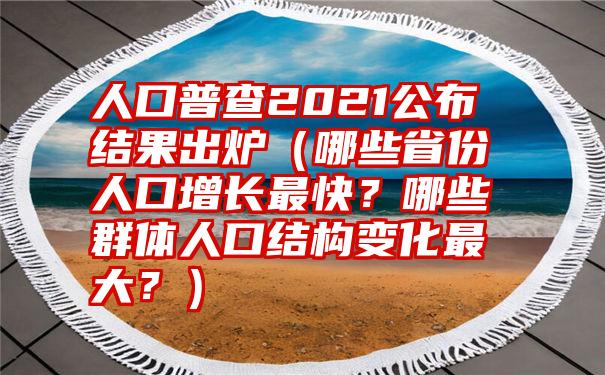 人口普查2021公布结果出炉（哪些省份人口增长最快？哪些群体人口结构变化最大？）