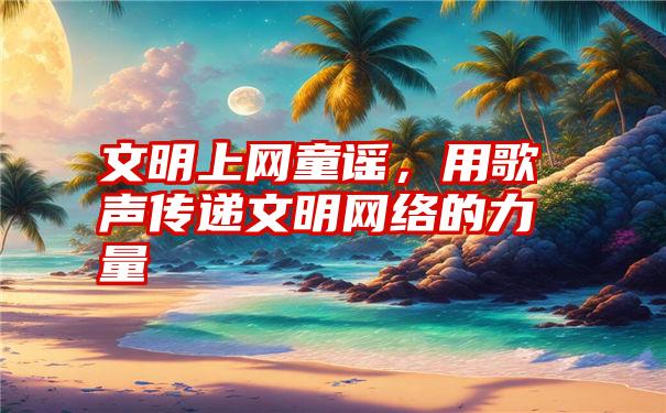 文明上网童谣，用歌声传递文明网络的力量