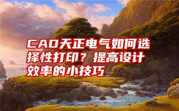 CAD天正电气如何选择性打印？提高设计效率的小技巧