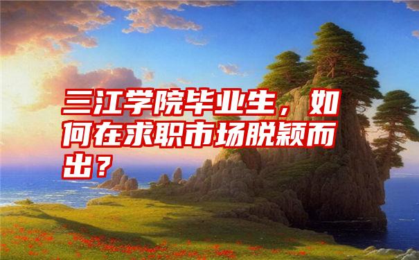 三江学院毕业生，如何在求职市场脱颖而出？